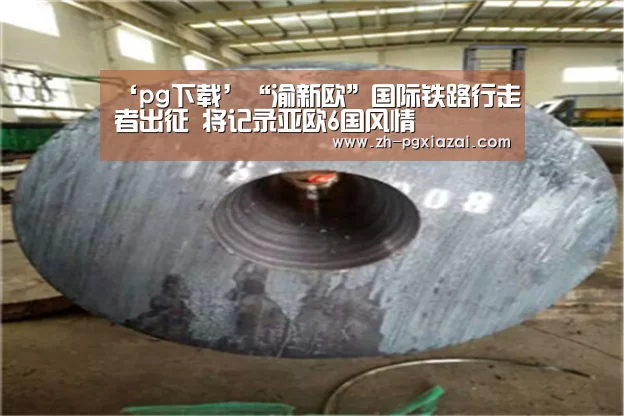 ‘pg下载’“渝新欧”国际铁路行走者出征 将记录亚欧6国风情(图2) pg下载